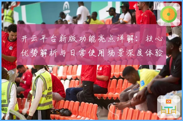 开云平台新版功能亮点详解：核心优势解析与日常使用场景深度体验
