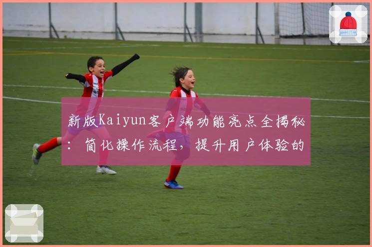 新版Kaiyun客户端功能亮点全揭秘：简化操作流程，提升用户体验的核心优化分析